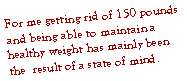 Text Box: For me getting rid of 150 pounds and being able to maintain a healthy weight has mainly been the  result of a state of mind.